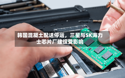 韩国混凝土配送停运，三星与SK海力士芯片厂建设受影响-第3张图片