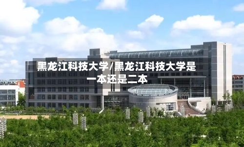 黑龙江科技大学/黑龙江科技大学是一本还是二本