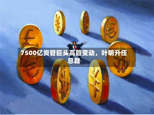 7500亿资管巨头高管变动，叶明升任总裁-第2张图片