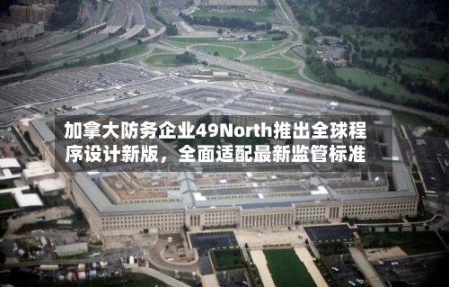 加拿大防务企业49North推出全球程序设计新版，全面适配最新监管标准