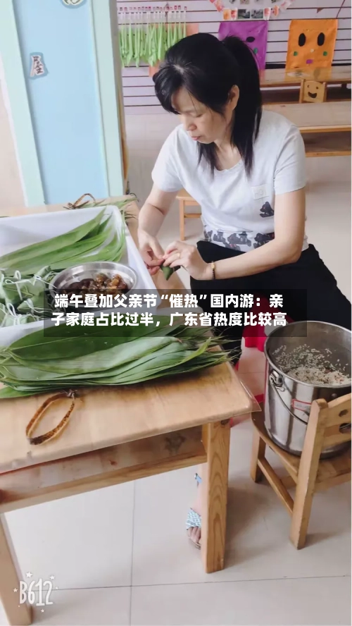 端午叠加父亲节“催热	”国内游：亲子家庭占比过半	，广东省热度比较高-第3张图片