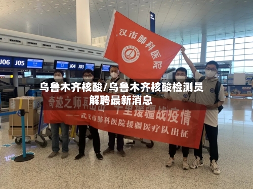 乌鲁木齐核酸/乌鲁木齐核酸检测员解聘最新消息