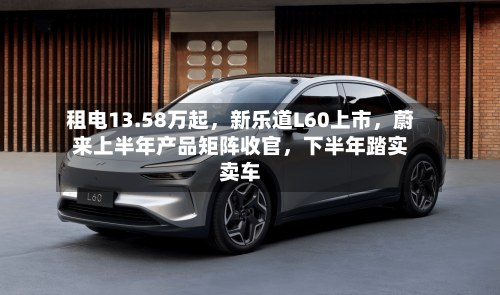 租电13.58万起,新乐道L60上市,蔚来上半年产品矩阵收官,下半年踏实卖车