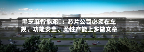 黑芝麻智能邓堃：芯片公司必须在车规、功能安全、柔性产能上多做文章-第3张图片