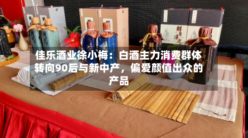 佳乐酒业徐小梅：白酒主力消费群体转向90后与新中产，偏爱颜值出众的产品-第2张图片
