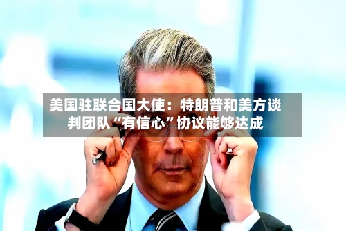 美国驻联合国大使：特朗普和美方谈判团队“有信心	”协议能够达成-第2张图片